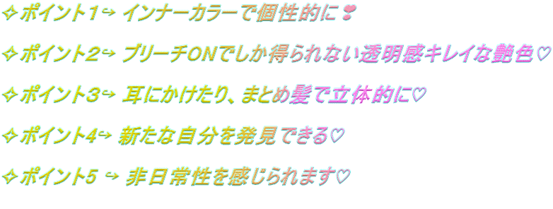 ✧ポイント１↪ インナーカラーで個性的に❣  ✧ポイント２↪ ブリーチONでしか得られない透明感キレイな艶色♡  ✧ポイント３↪ 耳にかけたり、まとめ髪で立体的に♡  ✧ポイント4↪ 新たな自分を発見できる♡  ✧ポイント5 ↪ 非日常性を感じられます♡  